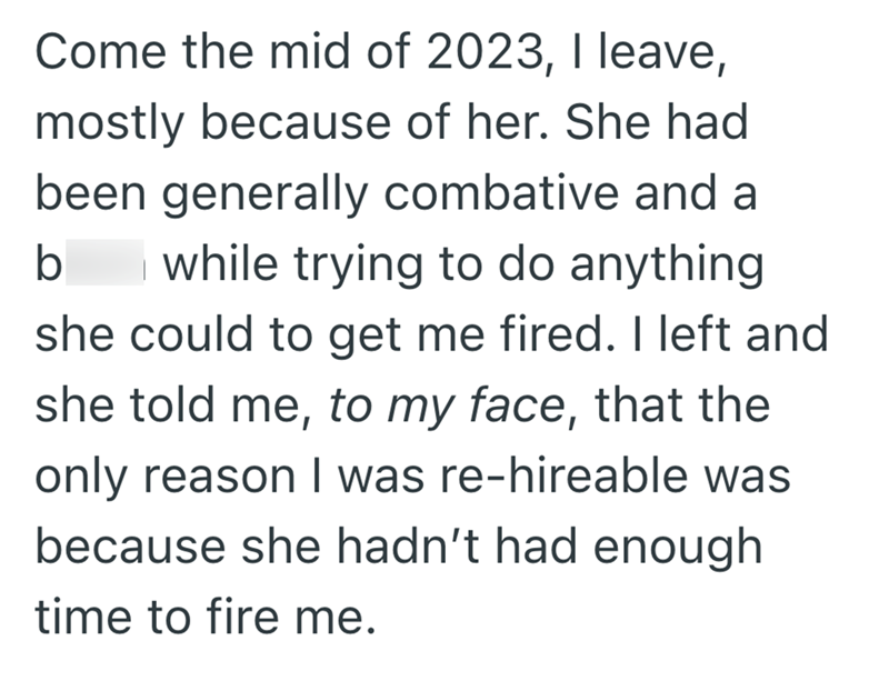 Come the mid of 2023, I leave, mostly because of her. She had been generally combative and a b while trying to do anything she could to get me fired. I left and she told me, to my face, that the only reason I was re-hireable was because she hadn't had enough time to fire me.