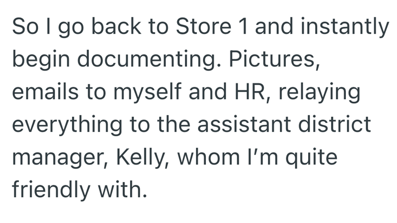 So I go back to Store 1 and instantly begin documenting. Pictures, emails to myself and HR, relaying everything to the assistant district manager, Kelly, whom I'm quite friendly with.