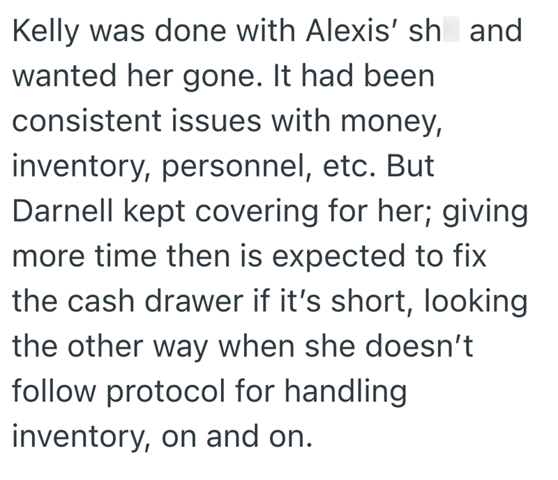Kelly was done with Alexis' sh and wanted her gone. It had been consistent issues with money, inventory, personnel, etc. But Darnell kept covering for her; giving more time then is expected to fix the cash drawer if it's short, looking the other way when she doesn't follow protocol for handling inventory, on and on.