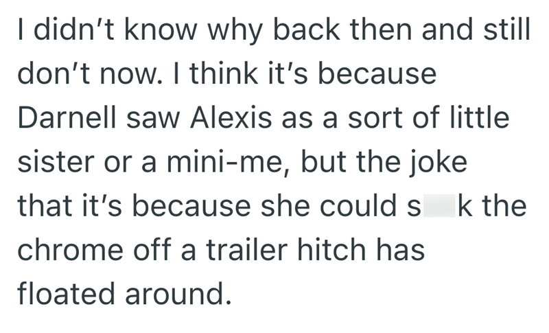 I didn't know why back then and still don't now. I think it's because Darnell saw Alexis as a sort of little sister or a mini-me, but the joke that it's because she could s chrome off a trailer hitch has floated around. k the