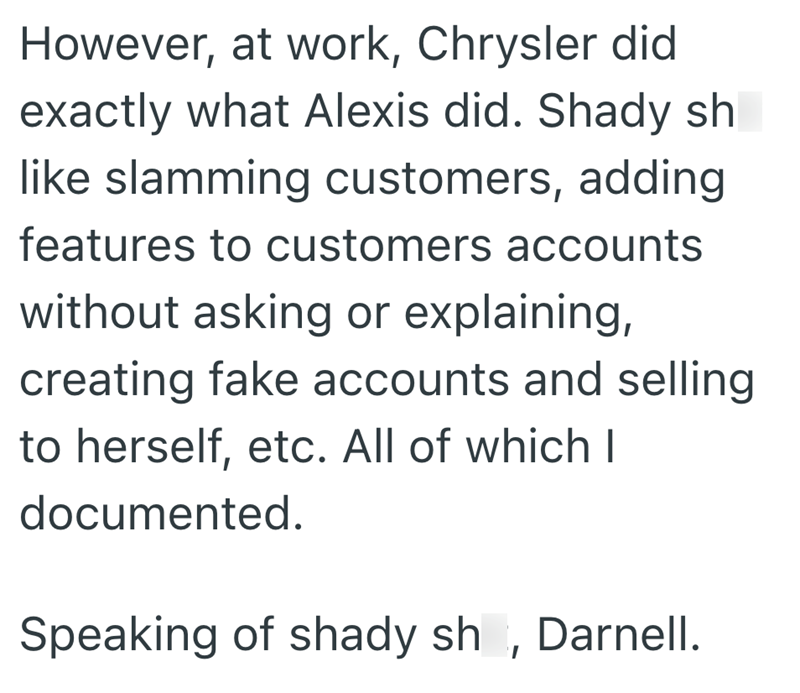 However, at work, Chrysler did exactly what Alexis did. Shady sh like slamming customers, adding features to customers accounts without asking or explaining, creating fake accounts and selling to herself, etc. All of which I documented. Speaking of shady sh, Darnell.