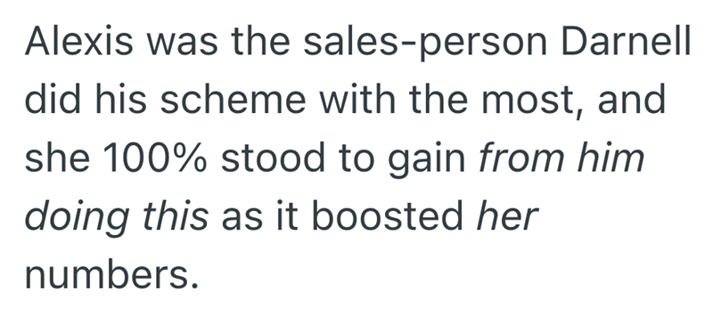 Alexis was the sales-person Darnell did his scheme with the most, and she 100% stood to gain from him doing this as it boosted her numbers.