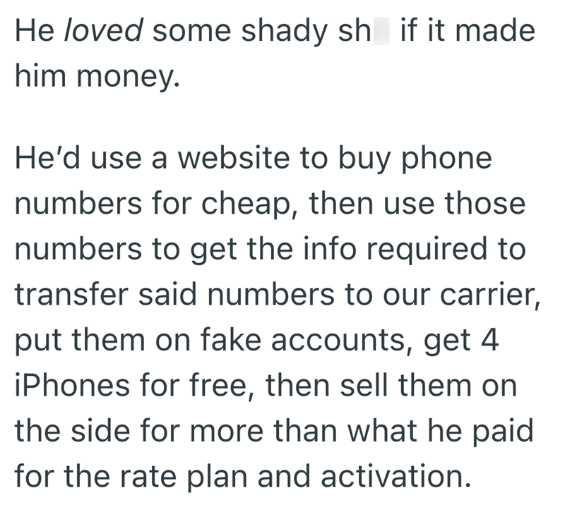 He loved some shady sh if it made him money. He'd use a website to buy phone numbers for cheap, then use those numbers to get the info required to transfer said numbers to our carrier, put them on fake accounts, get 4 iPhones for free, then sell them on the side for more than what he paid for the rate plan and activation.