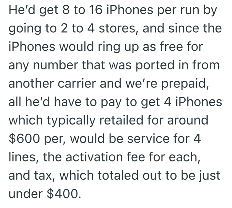 He'd get 8 to 16 iPhones per run by going to 2 to 4 stores, and since the iPhones would ring up as free for any number that was ported in from another carrier and we're prepaid, all he'd have to pay to get 4 iPhones which typically retailed for around $600 per, would be service for 4 lines, the activation fee for each, and tax, which totaled out to be just under $400.