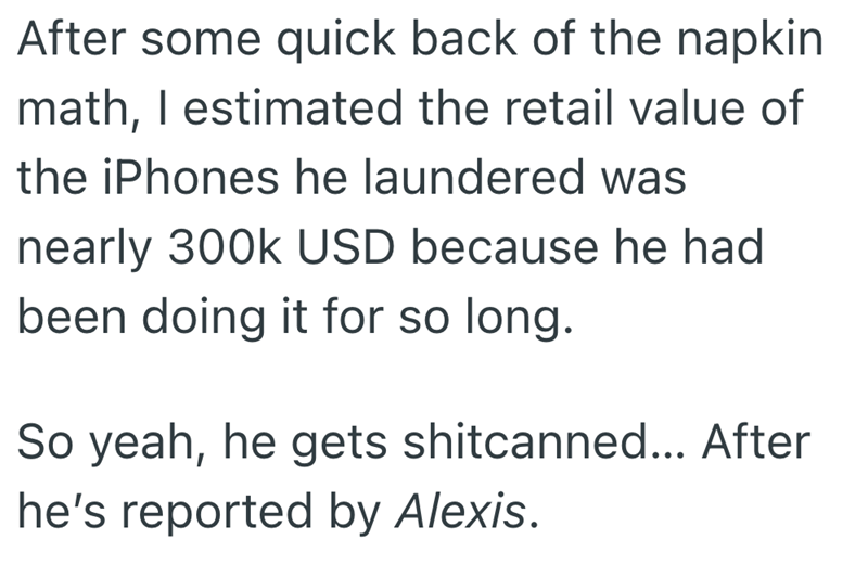 After some quick back of the napkin math, I estimated the retail value of the iPhones he laundered was nearly 300k USD because he had been doing it for so long. So yeah, he gets shitcanned... After he's reported by Alexis.