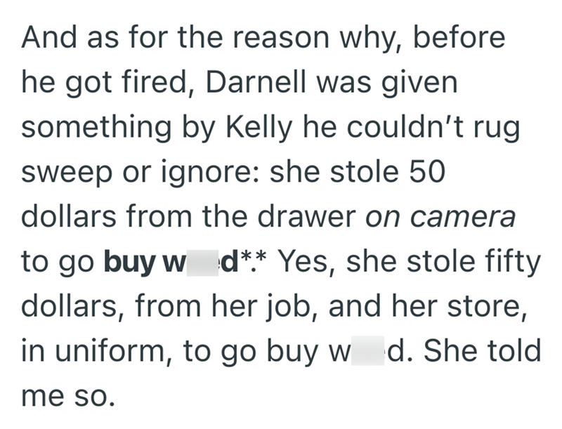 And as for the reason why, before he got fired, Darnell was given something by Kelly he couldn't rug sweep or ignore: she stole 50 dollars from the drawer on camera to go buy w d** Yes, she stole fifty dollars, from her job, and her store, in uniform, to go buy w me so. d. She told