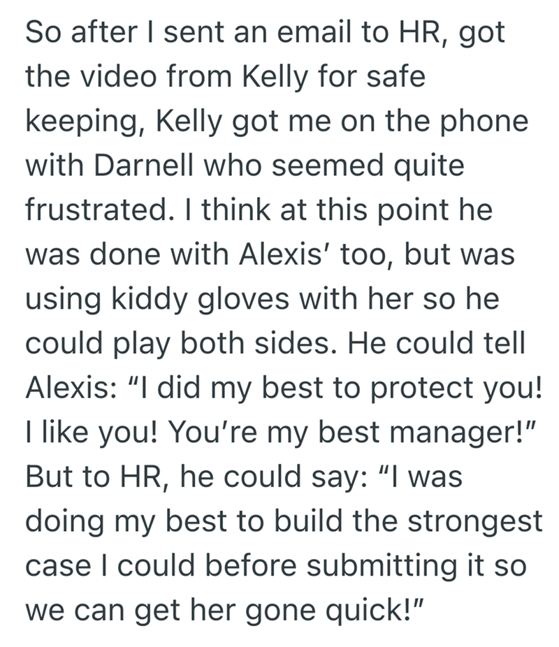 So after I sent an email to HR, got the video from Kelly for safe keeping, Kelly got me on the phone with Darnell who seemed quite frustrated. I think at this point he was done with Alexis' too, but was using kiddy gloves with her so he could play both sides. He could tell Alexis: "I did my best to protect you! I like you! You're my best manager!" But to HR, he could say: "I was doing my best to build the strongest case I could before submitting it so we can get her gone quick!"