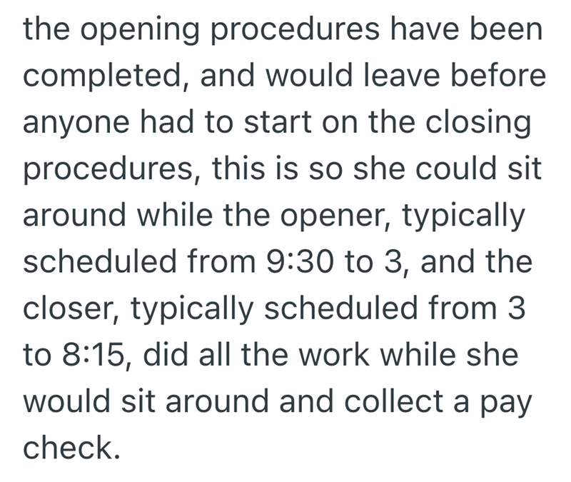 the opening procedures have been completed, and would leave before anyone had to start on the closing procedures, this is so she could sit around while the opener, typically scheduled from 9:30 to 3, and the closer, typically scheduled from 3 to 8:15, did all the work while she would sit around and collect a pay check.