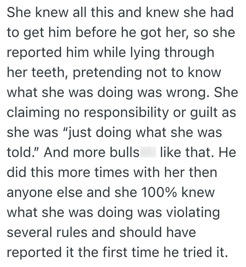 She knew all this and knew she had to get him before he got her, so she reported him while lying through her teeth, pretending not to know what she was doing was wrong. She claiming no responsibility or guilt as she was "just doing what she was told." And more bulls like that. He did this more times with her then anyone else and she 100% knew what she was doing was violating several rules and should have reported it the first time he tried it.