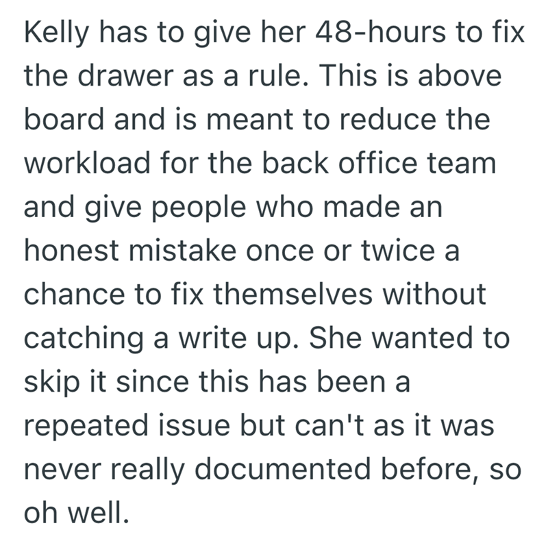 Kelly has to give her 48-hours to fix the drawer as a rule. This is above board and is meant to reduce the workload for the back office team and give people who made an honest mistake once or twice a chance to fix themselves without catching a write up. She wanted to skip it since this has been a repeated issue but can't as it was never really documented before, so oh well.