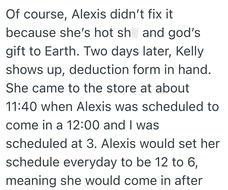 Of course, Alexis didn't fix it because she's hot sh and god's gift to Earth. Two days later, Kelly shows up, deduction form in hand. She came to the store at about 11:40 when Alexis was scheduled to come in a 12:00 and I was scheduled at 3. Alexis would set her schedule everyday to be 12 to 6, meaning she would come in after
