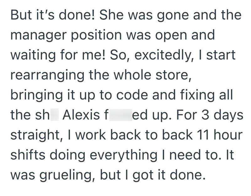 But it's done! She was gone and the manager position was open and waiting for me! So, excitedly, I start rearranging the whole store, bringing it up to code and fixing all the sh Alexis f ed up. For 3 days straight, I work back to back 11 hour shifts doing everything I need to. It was grueling, but I got it done.