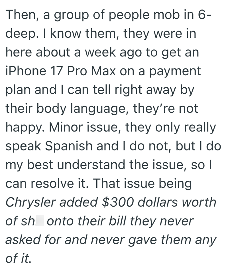 Then, a group of people mob in 6- deep. I know them, they were in here about a week ago to get an iPhone 17 Pro Max on a payment plan and I can tell right away by their body language, they're not happy. Minor issue, they only really speak Spanish and I do not, but I do my best understand the issue, so I can resolve it. That issue being Chrysler added $300 dollars worth of sh onto their bill they never asked for and never gave them any of it.
