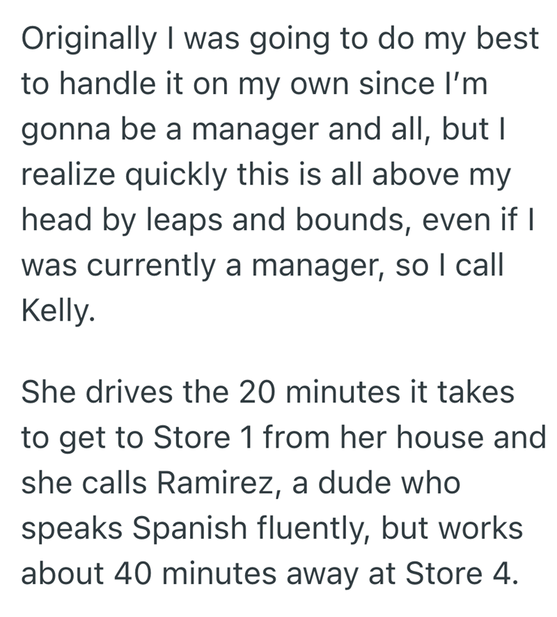 Originally I was going to do my best to handle it on my own since I'm gonna be a manager and all, but I realize quickly this is all above my head by leaps and bounds, even if I was currently a manager, so I call Kelly. She drives the 20 minutes it takes to get to Store 1 from her house and she calls Ramirez, a dude who speaks Spanish fluently, but works about 40 minutes away at Store 4.