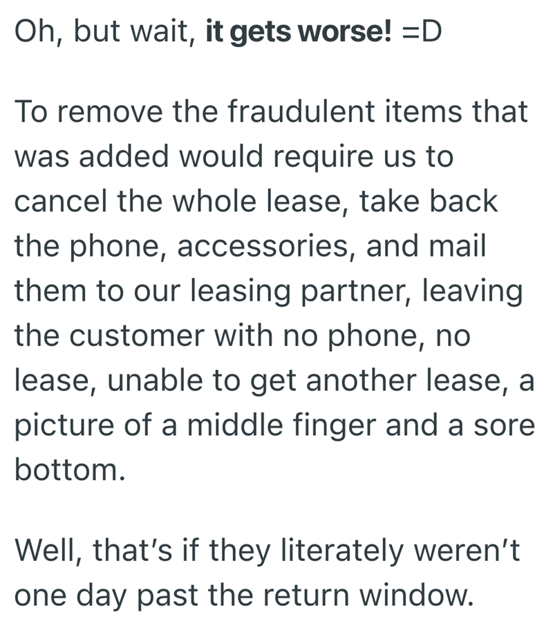 Oh, but wait, it gets worse! =D To remove the fraudulent items that was added would require us to cancel the whole lease, take back the phone, accessories, and mail them to our leasing partner, leaving the customer with no phone, no lease, unable to get another lease, a picture of a middle finger and a sore bottom. Well, that's if they literately weren't one day past the return window.