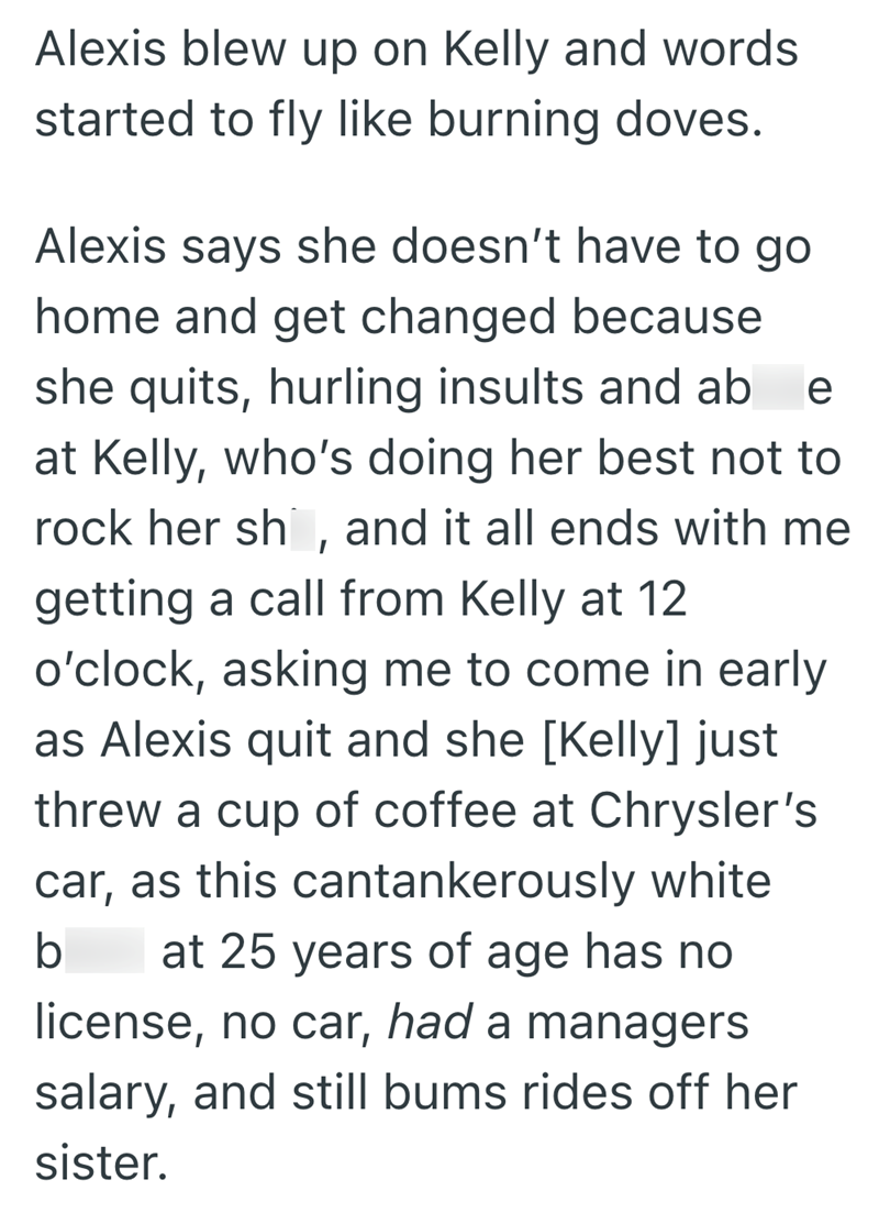 Alexis blew up on Kelly and words started to fly like burning doves. Alexis says she doesn't have to go home and get changed because she quits, hurling insults and ab e at Kelly, who's doing her best not to rock her sh, and it all ends with me getting a call from Kelly at 12 o'clock, asking me to come in early as Alexis quit and she [Kelly] just threw a cup of coffee at Chrysler's car, as this cantankerously white b at 25 years of age has no license, no car, had a managers salary, and still bums