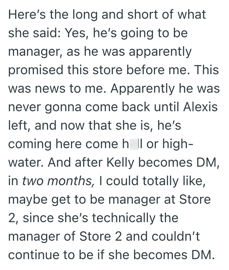 Here's the long and short of what she said: Yes, he's going to be manager, as he was apparently promised this store before me. This was news to me. Apparently he was never gonna come back until Alexis left, and now that she is, he's coming here come h || or high- water. And after Kelly becomes DM, in two months, I could totally like, maybe get to be manager at Store 2, since she's technically the manager of Store 2 and couldn't continue to be if she becomes DM.