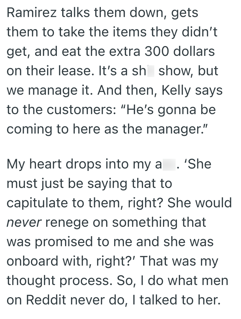 Ramirez talks them down, gets them to take the items they didn't get, and eat the extra 300 dollars on their lease. It's a sh show, but we manage it. And then, Kelly says to the customers: "He's gonna be coming to here as the manager." My heart drops into my a • 'She must just be saying that to capitulate to them, right? She would never renege on something that was promised to me and she was onboard with, right?' That was my thought process. So, I do what men on Reddit never do, I talked to her.