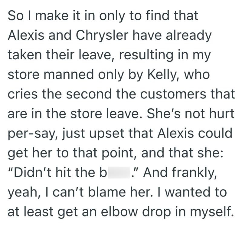 So I make it in only to find that Alexis and Chrysler have already taken their leave, resulting in my store manned only by Kelly, who cries the second the customers that are in the store leave. She's not hurt per-say, just upset that Alexis could get her to that point, and that she: "Didn't hit the b "And frankly, yeah, I can't blame her. I wanted to at least get an elbow drop in myself.