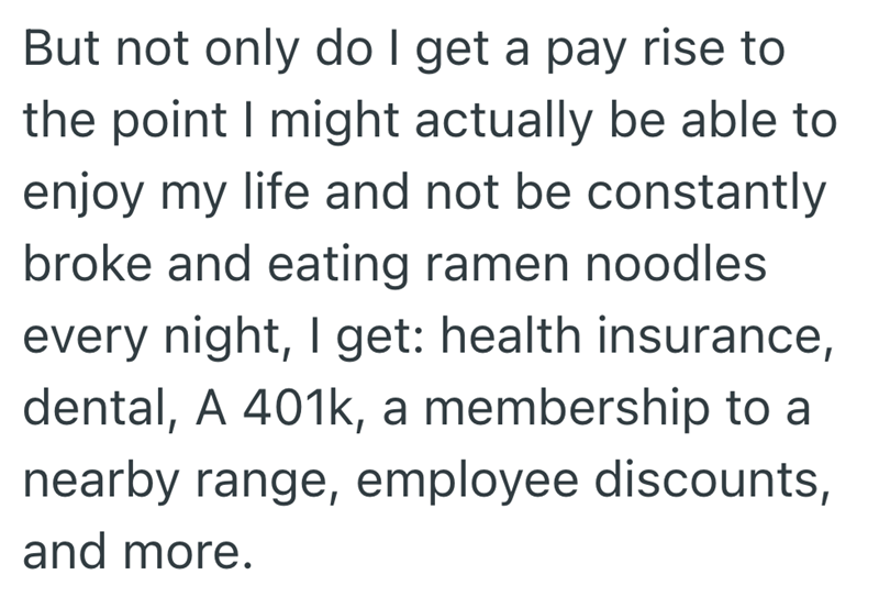 But not only do I get a pay rise to the point I might actually be able to enjoy my life and not be constantly broke and eating ramen noodles every night, I get: health insurance, dental, A 401k, a membership to a nearby range, employee discounts, and more.