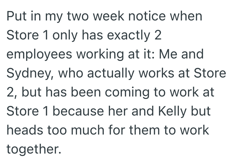 Put in my two week notice when Store 1 only has exactly 2 employees working at it: Me and Sydney, who actually works at Store 2, but has been coming to work at Store 1 because her and Kelly but heads too much for them to work together.