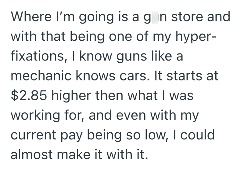Where I'm going is a gin store and with that being one of my hyper- fixations, I know guns like a mechanic knows cars. It starts at $2.85 higher then what I was working for, and even with my current pay being so low, I could almost make it with it.
