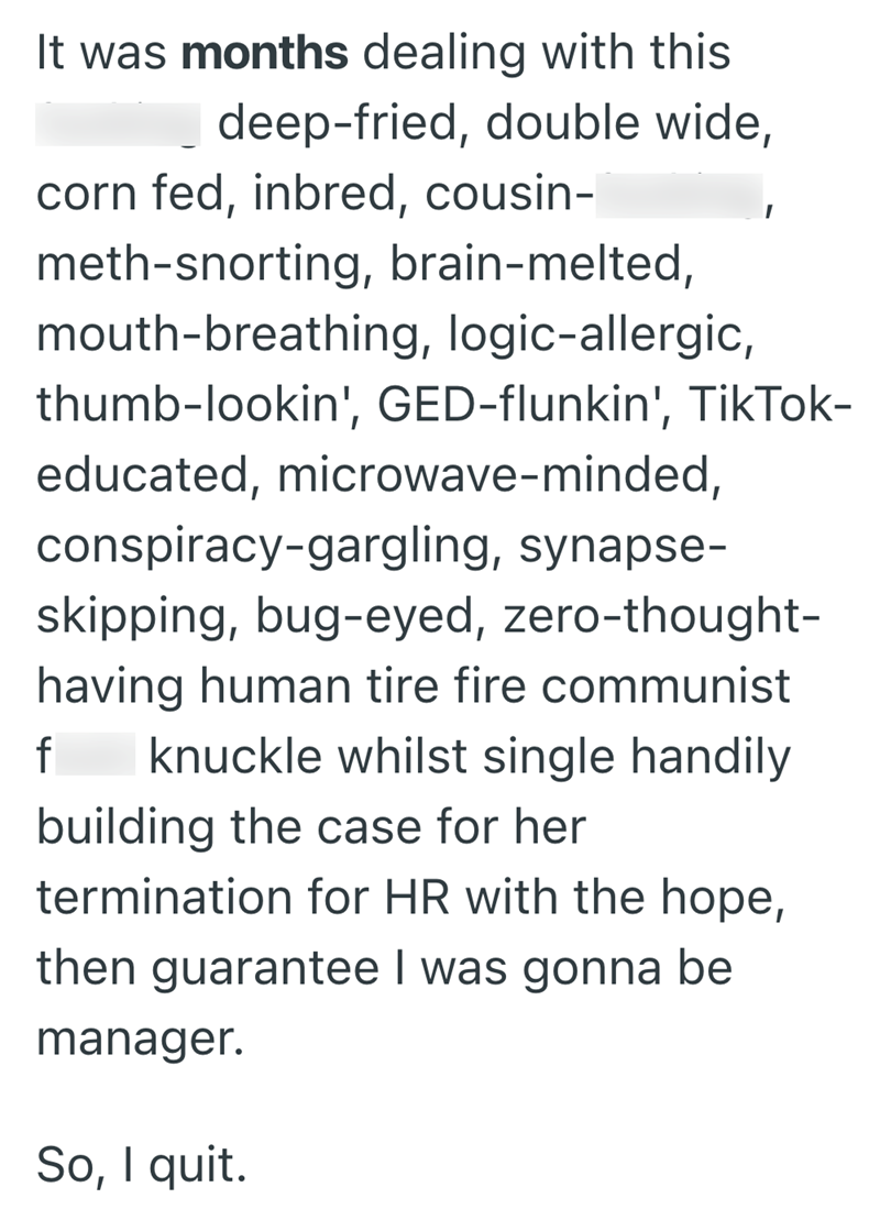 It was months dealing with this deep-fried, double wide, corn fed, inbred, cousin- meth-snorting, brain-melted, mouth-breathing, logic-allergic, thumb-lookin', GED-flunkin', TikTok- educated, microwave-minded, conspiracy-gargling, synapse- skipping, bug-eyed, zero-thought- having human tire fire communist f knuckle whilst single handily building the case for her termination for HR with the hope, then guarantee I was gonna be manager. So, I quit.