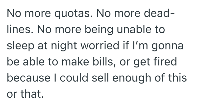 No more quotas. No more dead- lines. No more being unable to sleep at night worried if I'm gonna be able to make bills, or get fired because I could sell enough of this or that.