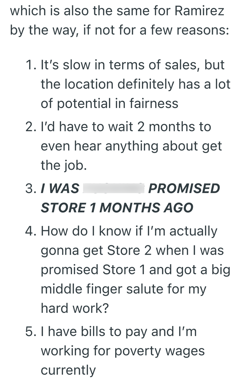 which is also the same for Ramirez by the way, if not for a few reasons: 1. It's slow in terms of sales, but the location definitely has a lot of potential in fairness 2. I'd have to wait 2 months to even hear anything about get the job. 3. I WAS PROMISED STORE 1 MONTHS AGO 4. How do I know if I'm actually gonna get Store 2 when I was promised Store 1 and got a big middle finger salute for my hard work? 5. I have bills to pay and I'm working for poverty wages currently