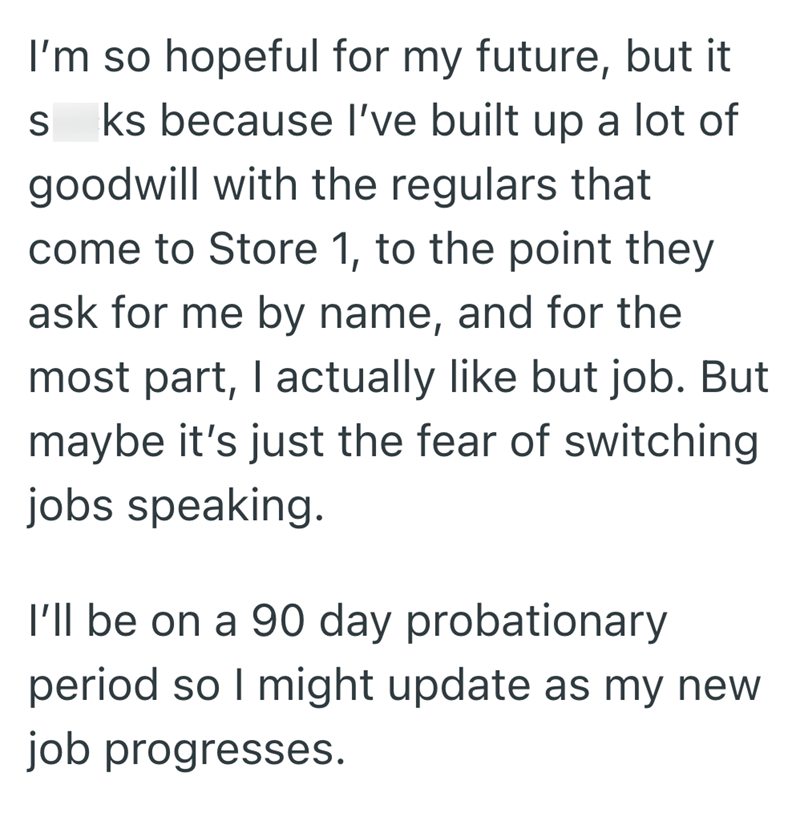 I'm so hopeful for my future, but it S ks because I've built up a lot of goodwill with the regulars that come to Store 1, to the point they ask for me by name, and for the most part, I actually like but job. But maybe it's just the fear of switching jobs speaking. I'll be on a 90 day probationary period so I might update as my new job progresses.