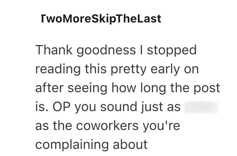 TwoMoreSkipTheLast Thank goodness I stopped reading this pretty early on after seeing how long the post is. OP you sound just as as the coworkers you're complaining about