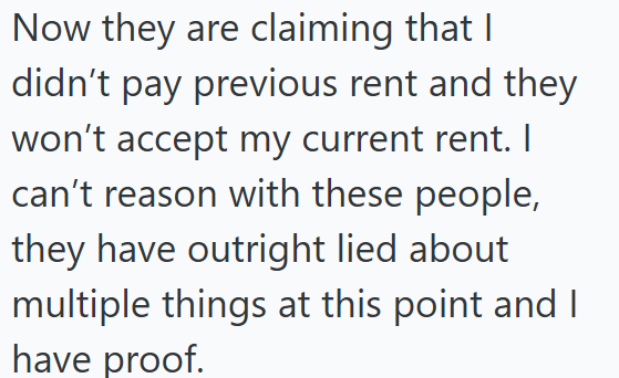 Now they are claiming that I didn't pay previous rent and they won't accept my current rent. I can't reason with these people, they have outright lied about multiple things at this point and I have proof.