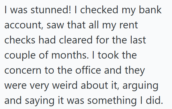 I was stunned! I checked my bank account, saw that all my rent checks had cleared for the last couple of months. I took the concern to the office and they were very weird about it, arguing and saying it was something I did.