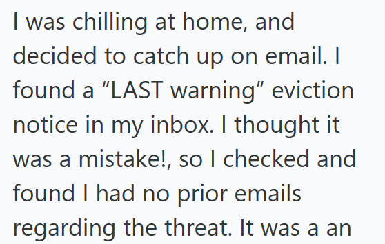 I was chilling at home, and decided to catch up on email. I found a "LAST warning" eviction notice in my inbox. I thought it was a mistake!, so I checked and found I had no prior emails regarding the threat. It was a an