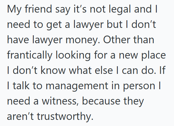 My friend say it's not legal and I need to get a lawyer but I don't have lawyer money. Other than frantically looking for a new place I don't know what else I can do. If I talk to management in person I need a witness, because they aren't trustworthy.