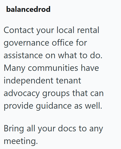 balancedrod Contact your local rental governance office for assistance on what to do. Many communities have independent tenant advocacy groups that can provide guidance as well. Bring all your docs to any meeting.