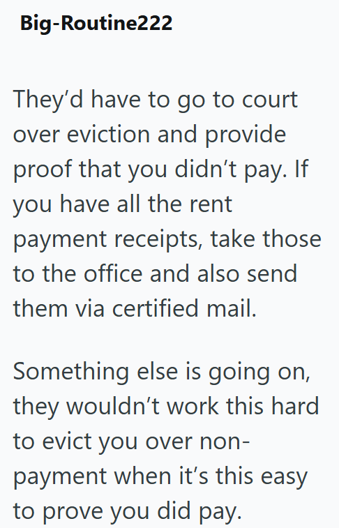 Big-Routine222 They'd have to go to court over eviction and provide proof that you didn't pay. If you have all the rent payment receipts, take those to the office and also send them via certified mail. Something else is going on, they wouldn't work this hard to evict you over non- payment when it's this easy to prove you did pay.