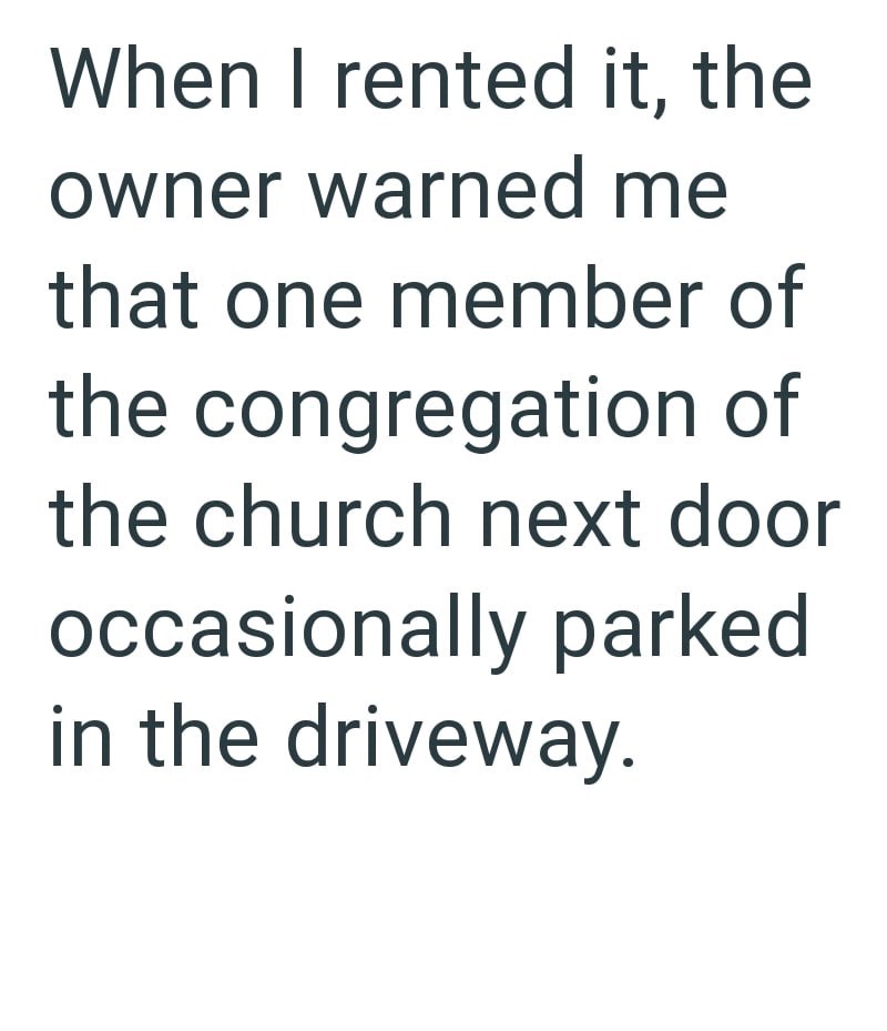 When I rented it, the owner warned me that one member of the congregation of the church next door occasionally parked in the driveway.
