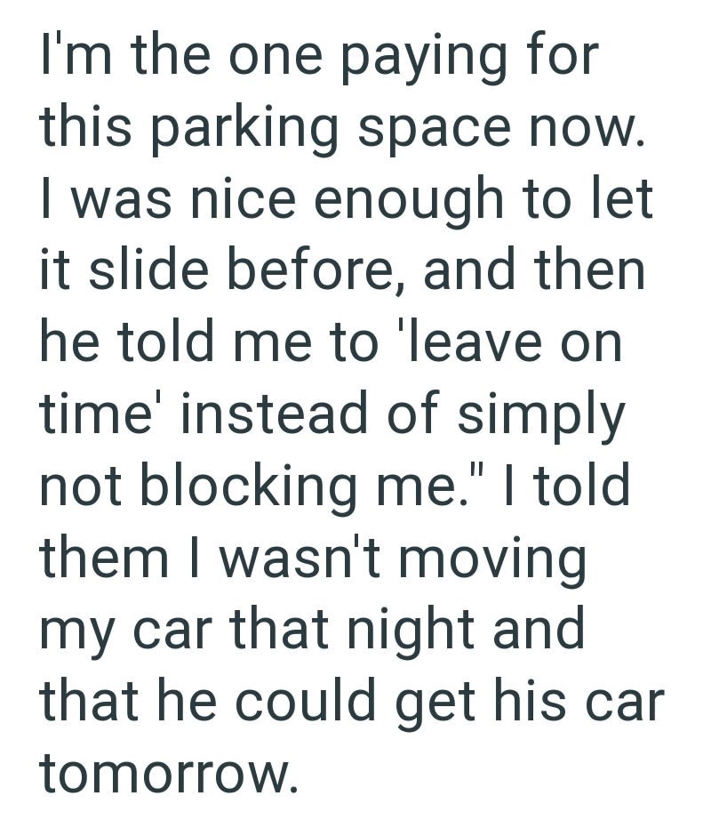 I'm the one paying for this parking space now. I was nice enough to let it slide before, and then he told me to 'leave on time' instead of simply not blocking me." I told them I wasn't moving my car that night and that he could get his car tomorrow.