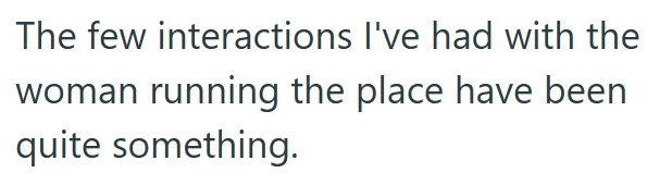 The few interactions I've had with the woman running the place have been quite something.