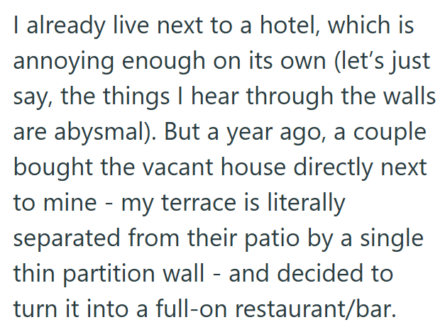 I already live next to a hotel, which is annoying enough on its own (let's just say, the things I hear through the walls are abysmal). But a year ago, a couple bought the vacant house directly next to mine - my terrace is literally separated from their patio by a single thin partition wall - and decided to turn it into a full-on restaurant/bar.