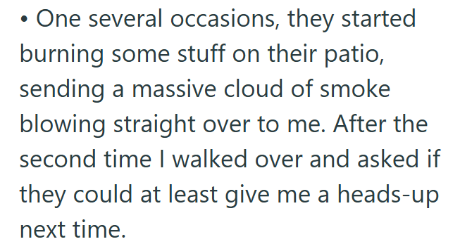 • One several occasions, they started burning some stuff on their patio, sending a massive cloud of smoke blowing straight over to me. After the second time I walked over and asked if they could at least give me a heads-up next time.