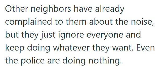 Other neighbors have already complained to them about the noise, but they just ignore everyone and keep doing whatever they want. Even the police are doing nothing.