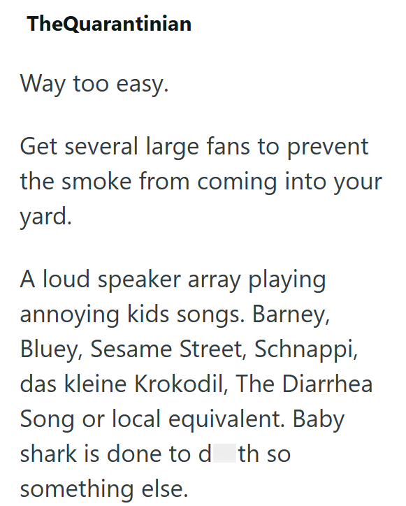 TheQuarantinian Way too easy. Get several large fans to prevent the smoke from coming into your yard. A loud speaker array playing annoying kids songs. Barney, Bluey, Sesame Street, Schnappi, das kleine Krokodil, The Diarrhea Song or local equivalent. Baby shark is done to d th so something else.