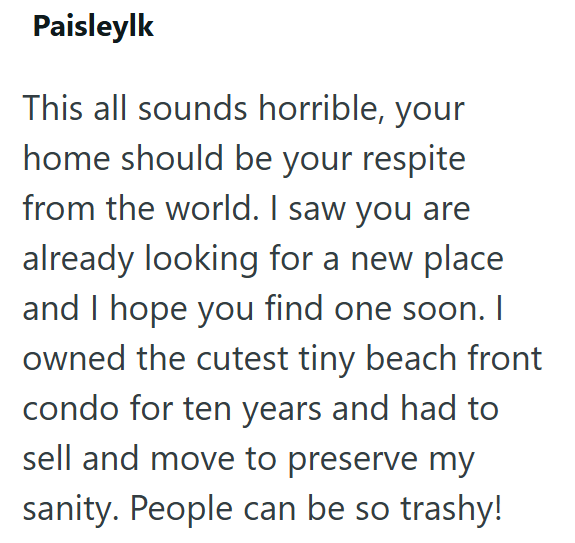 Paisleylk This all sounds horrible, your home should be your respite from the world. I saw you are already looking for a new place and I hope you find one soon. I owned the cutest tiny beach front condo for ten years and had to sell and move to preserve my sanity. People can be so trashy!