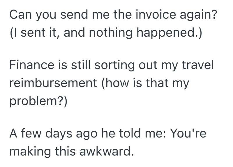 Can you send me the invoice again? (I sent it, and nothing happened.) Finance is still sorting out my travel reimbursement (how is that my problem?) A few days ago he told me: You're making this awkward.
