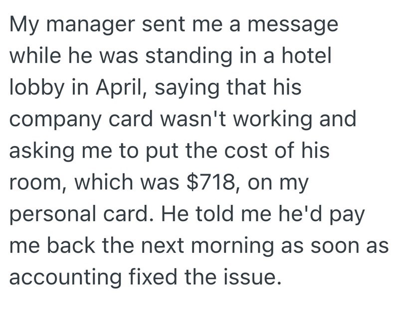 My manager sent me a message while he was standing in a hotel lobby in April, saying that his company card wasn't working and asking me to put the cost of his room, which was $718, on my personal card. He told me he'd pay me back the next morning as soon as accounting fixed the issue.