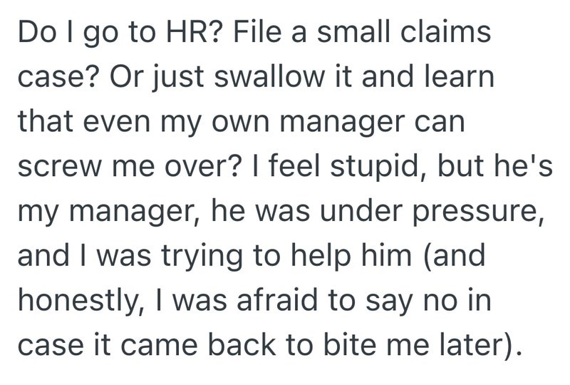 Do I go to HR? File a small claims case? Or just swallow it and learn that even my own manager can screw me over? I feel stupid, but he's my manager, he was under pressure, and I was trying to help him (and honestly, I was afraid to say no in case it came back to bite me later).