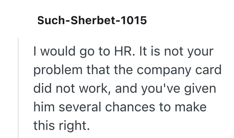 Such-Sherbet-1015 I would go to HR. It is not your problem that the company card did not work, and you've given him several chances to make this right.