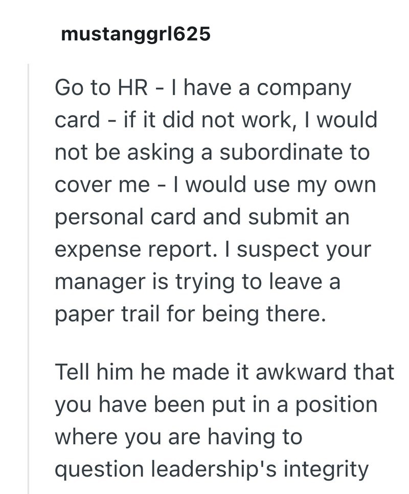 mustanggrl625 Go to HR-I have a company card if it did not work, I would - not be asking a subordinate to cover me - I would use my own personal card and submit an expense report. I suspect your manager is trying to leave a paper trail for being there. Tell him he made it awkward that you have been put in a position where you are having to question leadership's integrity
